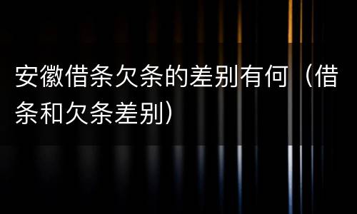 安徽借条欠条的差别有何（借条和欠条差别）