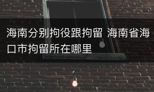 海南分别拘役跟拘留 海南省海口市拘留所在哪里