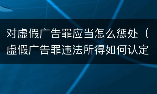 对虚假广告罪应当怎么惩处（虚假广告罪违法所得如何认定）