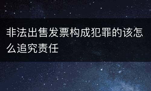 非法出售发票构成犯罪的该怎么追究责任