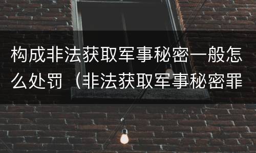 构成非法获取军事秘密一般怎么处罚（非法获取军事秘密罪的犯罪主体是）
