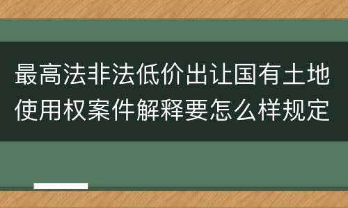 最高法非法低价出让国有土地使用权案件解释要怎么样规定