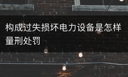 构成过失损坏电力设备是怎样量刑处罚