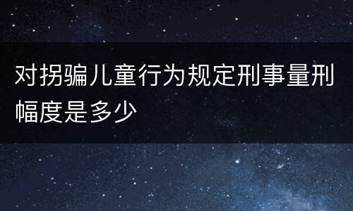 对拐骗儿童行为规定刑事量刑幅度是多少