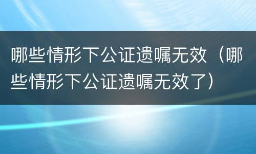 哪些情形下公证遗嘱无效（哪些情形下公证遗嘱无效了）