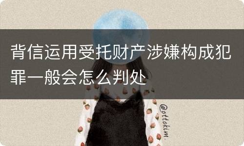 背信运用受托财产涉嫌构成犯罪一般会怎么判处