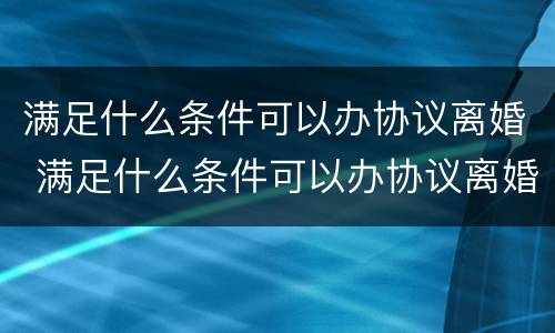 满足什么条件可以办协议离婚 满足什么条件可以办协议离婚证