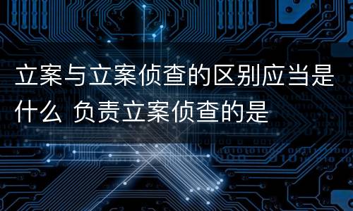 立案与立案侦查的区别应当是什么 负责立案侦查的是