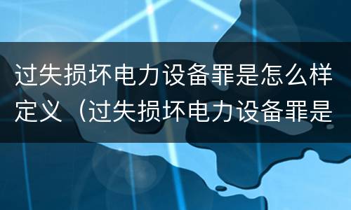 过失损坏电力设备罪是怎么样定义（过失损坏电力设备罪是怎么样定义犯罪）