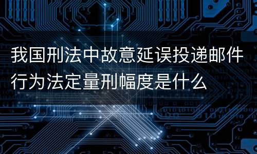 我国刑法中故意延误投递邮件行为法定量刑幅度是什么