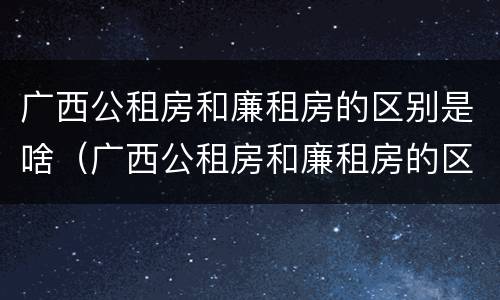 广西公租房和廉租房的区别是啥（广西公租房和廉租房的区别是啥啊）