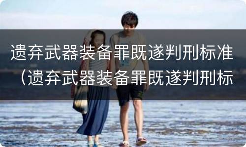 遗弃武器装备罪既遂判刑标准（遗弃武器装备罪既遂判刑标准是多少）