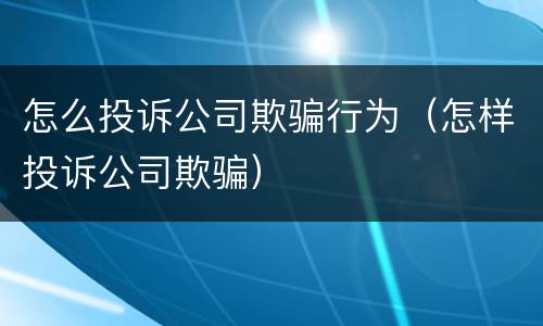 怎么投诉公司欺骗行为（怎样投诉公司欺骗）