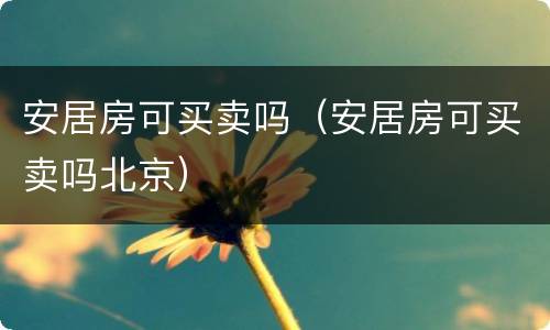 安居房可买卖吗（安居房可买卖吗北京）