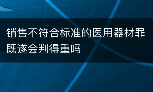 销售不符合标准的医用器材罪既遂会判得重吗