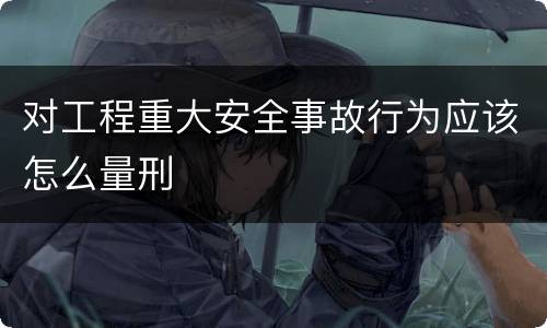 对工程重大安全事故行为应该怎么量刑