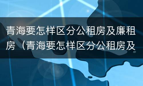青海要怎样区分公租房及廉租房（青海要怎样区分公租房及廉租房呢）