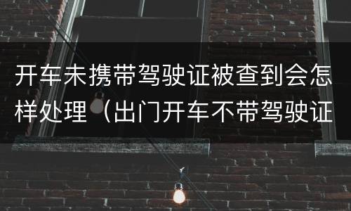 开车未携带驾驶证被查到会怎样处理（出门开车不带驾驶证查到会怎么处理）