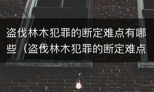 盗伐林木犯罪的断定难点有哪些（盗伐林木犯罪的断定难点有哪些）