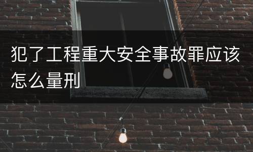 犯了工程重大安全事故罪应该怎么量刑