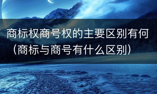 商标权商号权的主要区别有何（商标与商号有什么区别）