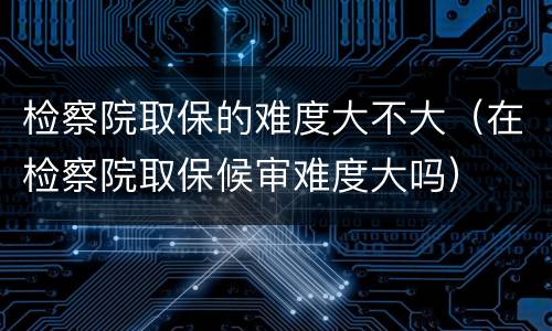 检察院取保的难度大不大（在检察院取保候审难度大吗）