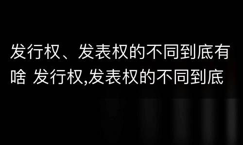 发行权、发表权的不同到底有啥 发行权,发表权的不同到底有啥关系