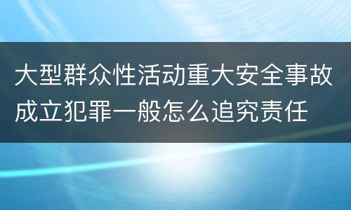 大型群众性活动重大安全事故成立犯罪一般怎么追究责任