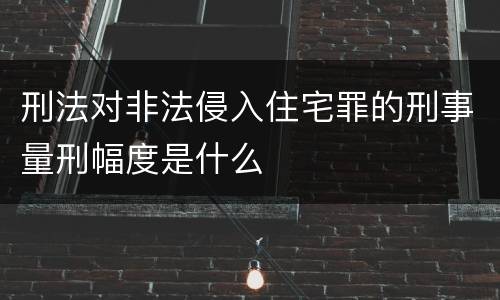刑法对非法侵入住宅罪的刑事量刑幅度是什么