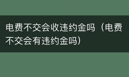 电费不交会收违约金吗（电费不交会有违约金吗）