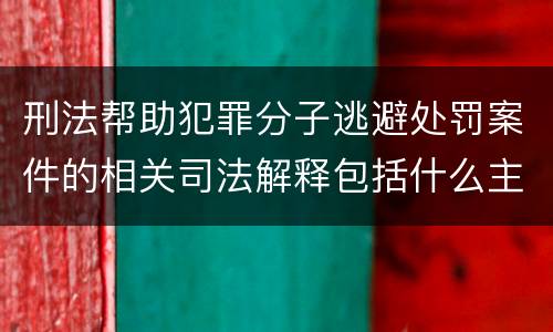 刑法帮助犯罪分子逃避处罚案件的相关司法解释包括什么主要内容