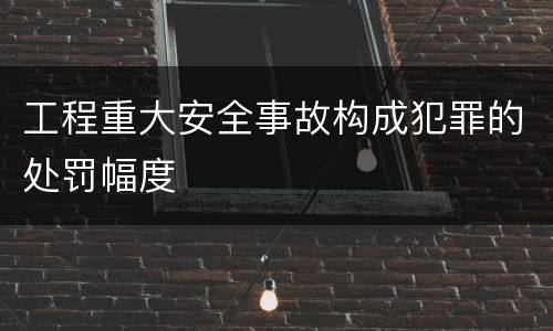 工程重大安全事故构成犯罪的处罚幅度