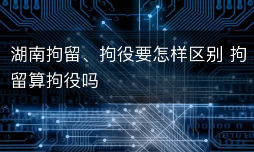 湖南拘留、拘役要怎样区别 拘留算拘役吗