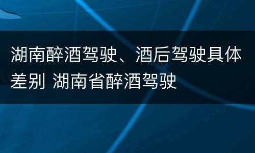 湖南醉酒驾驶、酒后驾驶具体差别 湖南省醉酒驾驶