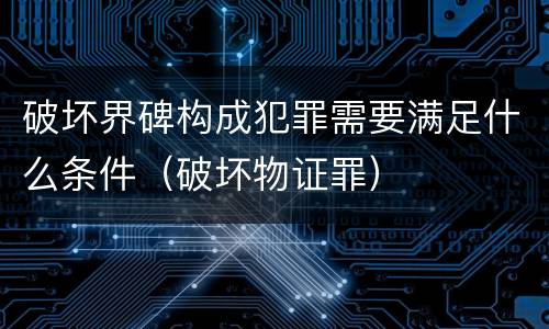 破坏界碑构成犯罪需要满足什么条件(破坏物证罪)