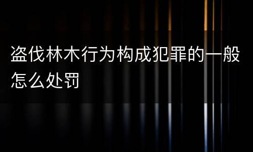 盗伐林木行为构成犯罪的一般怎么处罚