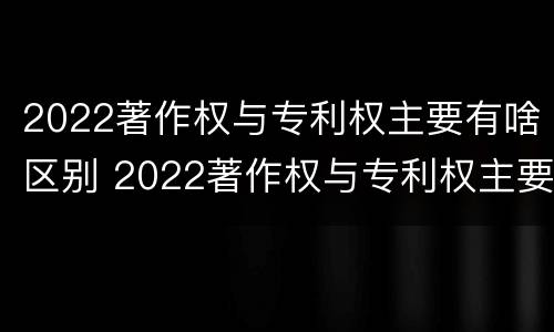 2022著作权与专利权主要有啥区别 2022著作权与专利权主要有啥区别呢