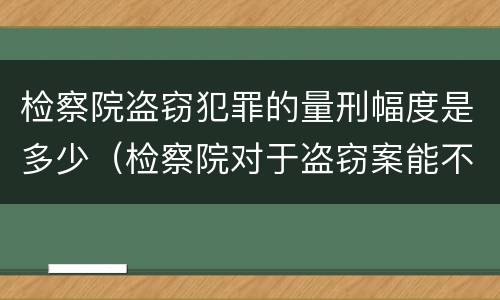 检察院盗窃犯罪的量刑幅度是多少（检察院对于盗窃案能不起诉吗）