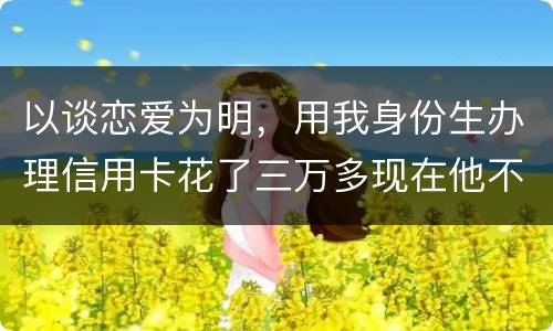 以谈恋爱为明，用我身份生办理信用卡花了三万多现在他不还，也见不着他了