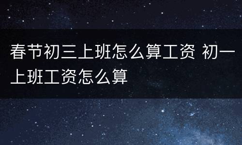 春节初三上班怎么算工资 初一上班工资怎么算
