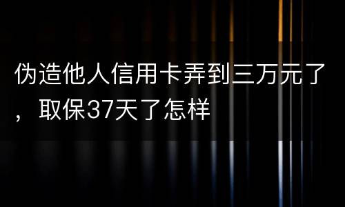 伪造他人信用卡弄到三万元了，取保37天了怎样