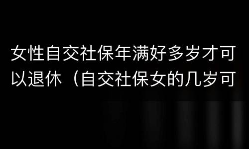 女性自交社保年满好多岁才可以退休（自交社保女的几岁可以拿退休金）