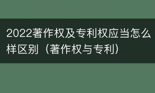 2022著作权及专利权应当怎么样区别(著作权与专利)