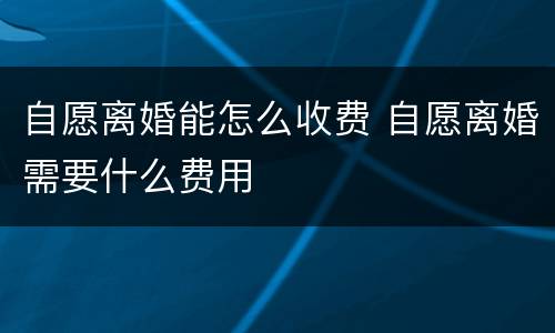 自愿离婚能怎么收费 自愿离婚需要什么费用