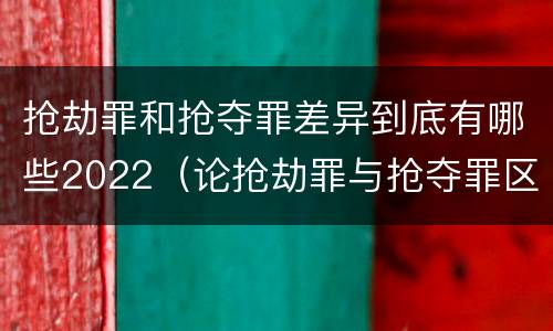 抢劫罪和抢夺罪差异到底有哪些2022（论抢劫罪与抢夺罪区别）