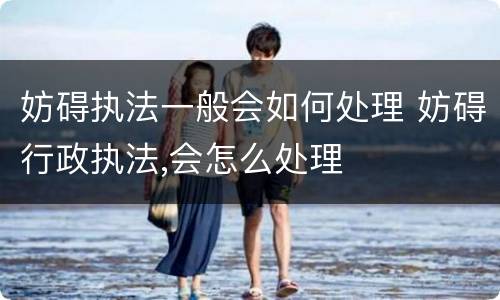 妨碍执法一般会如何处理 妨碍行政执法,会怎么处理