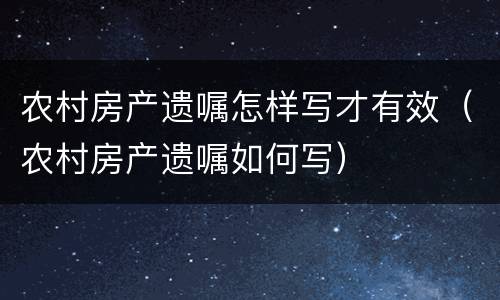 农村房产遗嘱怎样写才有效（农村房产遗嘱如何写）