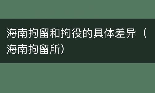 海南拘留和拘役的具体差异（海南拘留所）