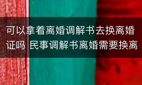 可以拿着离婚调解书去换离婚证吗 民事调解书离婚需要换离婚证?