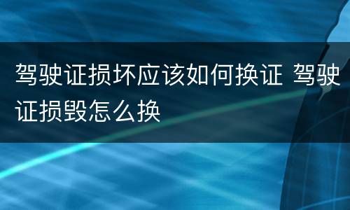 驾驶证损坏应该如何换证 驾驶证损毁怎么换